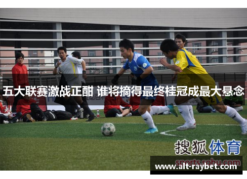 五大联赛激战正酣 谁将摘得最终桂冠成最大悬念