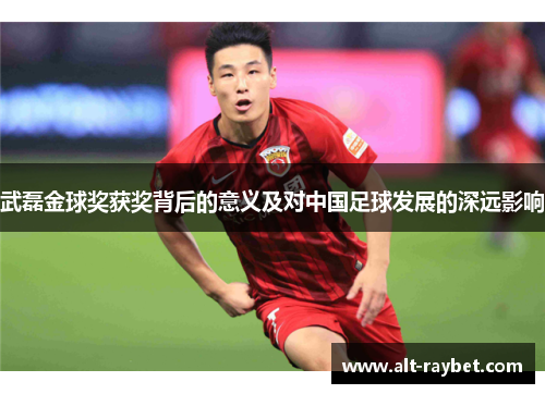 武磊金球奖获奖背后的意义及对中国足球发展的深远影响
