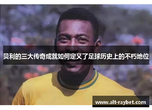 贝利的三大传奇成就如何定义了足球历史上的不朽地位