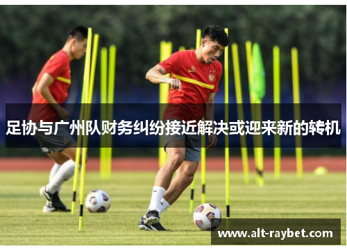 足协与广州队财务纠纷接近解决或迎来新的转机